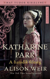 Katharine Parr - A hatodik feleség: Hat Tudor királyné 6.